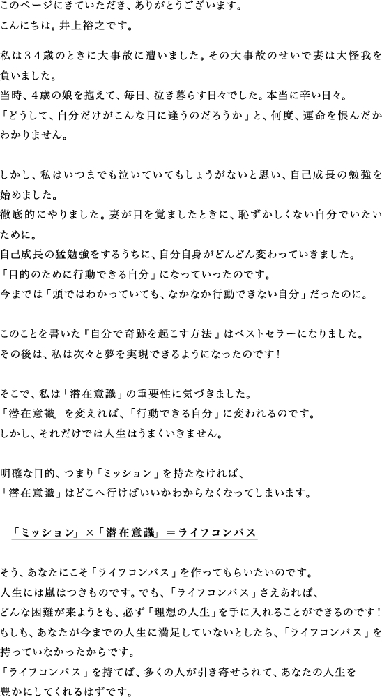 井上裕之からのメッセージ
このページにきていただき、ありがとうございます。
こんにちは。井上裕之です。
私は34歳のときに大事故に遭いました。その大事故のせいで妻は大怪我を負いました。
当時、4歳の娘を抱えて、毎日、泣き暮らす日々でした。本当に辛い日々。
「どうして、自分だけがこんな目に逢うのだろうか」と、何度、運命を恨んだかわかりません。
しかし、私はいつまでも泣いていてもしょうがないと思い、自己成長の勉強を始めました。
徹底的にやりました。妻が目を覚ましたときに、恥ずかしくない自分でいたいためによ。
自己成長の猛勉強をするうちに、自分自身がどんどん変わっていきました。
「目的のために行動できる自分」になっていったのです。
今までは「頭ではわかっていても、なかなか行動できない自分」だったのに。
このことを書いた『自分で奇跡を起こす方法』はベストセラーになりました。
その後は、私は次々と夢を実現できるようになったのです!
そこで、私は「潜在意識」の重要性に気づきました。
「潜在意識」を変えれば、「行動できる自分」に変われるのです。
しかし、それだけでは人生はうまくいきません。
明確な目的、つまり「ミッション」を持たなければ、
「潜在意識」はどこへ行けばいいかわからなくなってしまいます。
「ミッション」×「潜在意識」=ライフコンパス
そう、あなたにこそ「ライフコンパス」を作ってもらいたいのです。
人生には嵐はつきものです。でも、「ライフコンパス」さえあれば、
どんな困難が来ようとも、必ず「理想の人生」を手に入れることができるのです!
もしも、あなたが今までの人生に満足していないとしたら、「ライフコンパス」を持っていなかったからです。
「ライフコンパス」を持てば、多くの人が引き寄せられて、あなたの人生を豊かにしてくれるはずです。