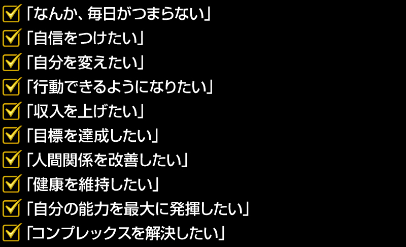 「なんか、毎日がつまらない」
「自信をつけたい」
「自分を変えたい」
「行動できるようになりたい」
「収入を上げたい」
「目標を達成したい」
「人間関係を改善したい」
「健康を維持したい」
「自分の能力を最大に発揮したい」
「コンプレックスを解決したい」
