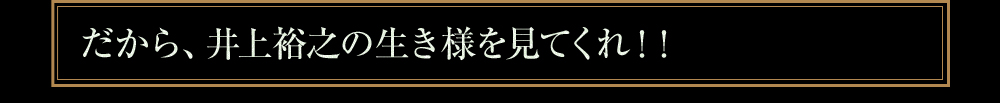 だから、井上裕之の生き様を見てくれ！！