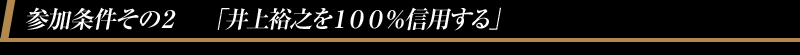 参加条件その２　「井上裕之を１００％信用する」