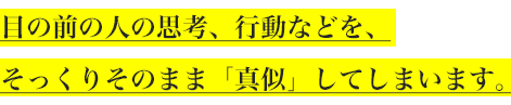 目の前の人の思考、行動などを、
そっくりそのまま「真似」してしまいます。
