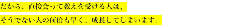 だから、直接会って教えを受ける人は、
そうでない人の何倍も早く、成長してしまいます。