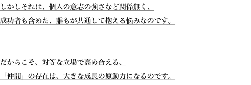 
しかしそれは、個人の意志の強さなど関係無く、
成功者も含めた、誰もが共通して抱える悩みなのです。


だからこそ、対等な立場で高め合える、
「仲間」の存在は、大きな成長の原動力になるのです。