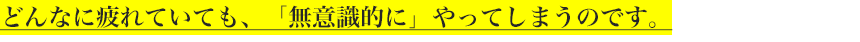 どんなに疲れていても、「無意識的に」やってしまうのです。