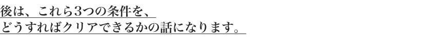 後は、これら3つの条件を、
どうすればクリアできるかの話になります。