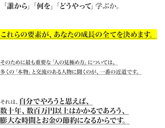「誰から」「何を」「どうやって」学ぶか。


これらの要素が、あなたの成長の全てを決めます。


そのために最も重要な「人の見極め方」については、
多くの「本物」と交流のある人物に聞くのが、一番の近道です。


それは、自分でやろうと思えば、
数十年、数百万円以上はかかるであろう、
膨大な時間とお金の節約になるからです。