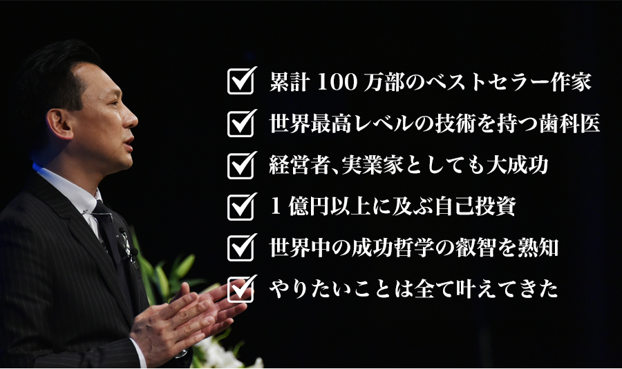 	累計100万部のベストセラー作家
	世界最高レベルの技術を持つ歯科医
	経営者、実業家としても大成功
	1億円以上に及ぶ自己投資
	世界中の成功哲学の叡智を熟知
	やりたいことは全て叶えてきた
